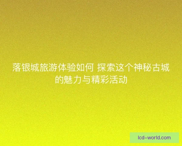 落银城旅游体验如何 探索这个神秘古城的魅力与精彩活动