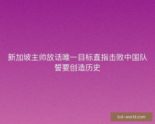 新加坡主帅放话唯一目标直指击败中国队誓要创造历史