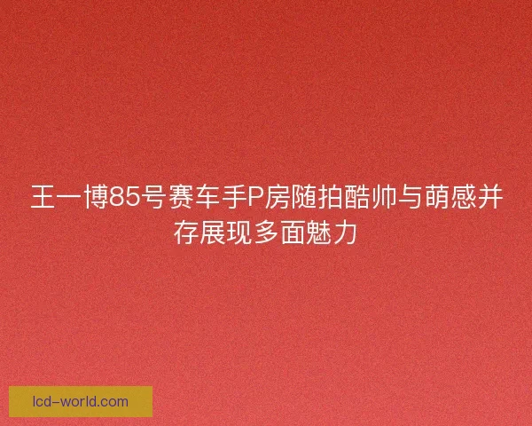 王一博85号赛车手P房随拍酷帅与萌感并存展现多面魅力