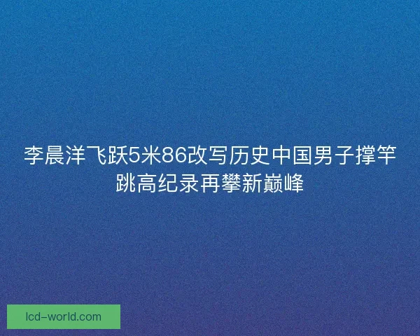 李晨洋飞跃5米86改写历史中国男子撑竿跳高纪录再攀新巅峰