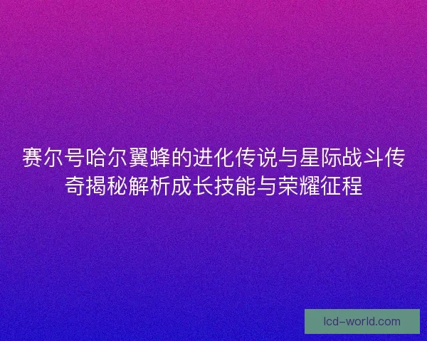 赛尔号哈尔翼蜂的进化传说与星际战斗传奇揭秘解析成长技能与荣耀征程