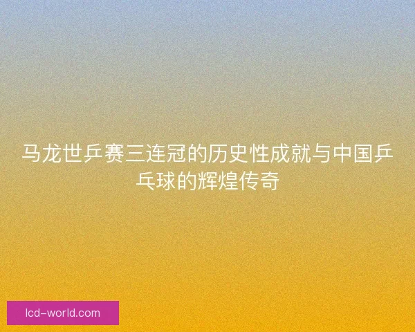 马龙世乒赛三连冠的历史性成就与中国乒乓球的辉煌传奇