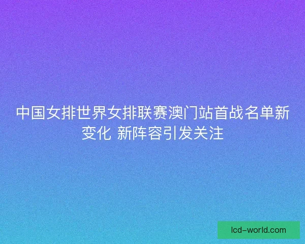 中国女排世界女排联赛澳门站首战名单新变化 新阵容引发关注