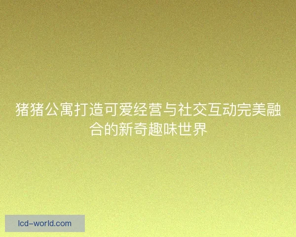 猪猪公寓打造可爱经营与社交互动完美融合的新奇趣味世界