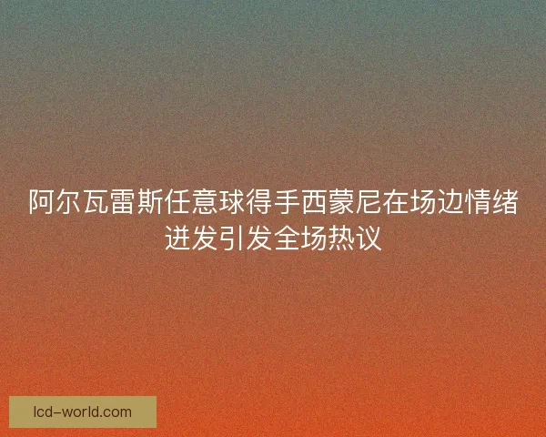 阿尔瓦雷斯任意球得手西蒙尼在场边情绪迸发引发全场热议