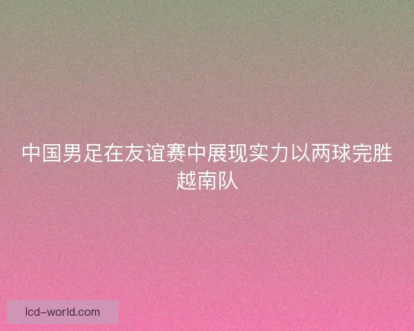 中国男足在友谊赛中展现实力以两球完胜越南队
