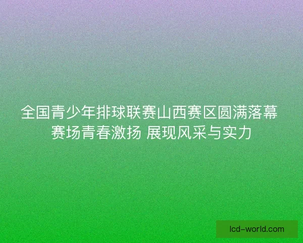 全国青少年排球联赛山西赛区圆满落幕 赛场青春激扬 展现风采与实力