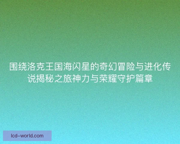围绕洛克王国海闪星的奇幻冒险与进化传说揭秘之旅神力与荣耀守护篇章