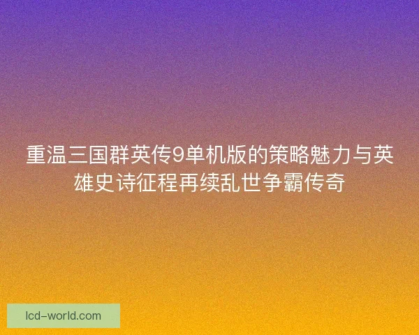 重温三国群英传9单机版的策略魅力与英雄史诗征程再续乱世争霸传奇