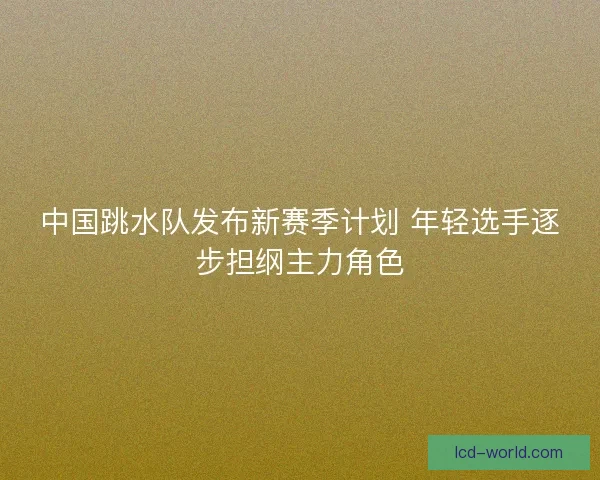 中国跳水队发布新赛季计划 年轻选手逐步担纲主力角色