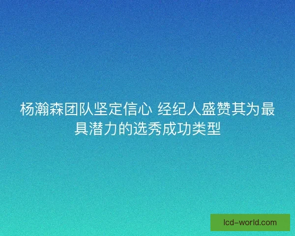 杨瀚森团队坚定信心 经纪人盛赞其为最具潜力的选秀成功类型