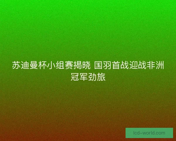 苏迪曼杯小组赛揭晓 国羽首战迎战非洲冠军劲旅
