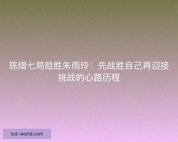 陈熠七局险胜朱雨玲：先战胜自己再迎接挑战的心路历程