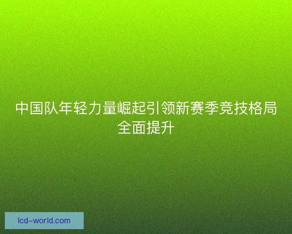 中国队年轻力量崛起引领新赛季竞技格局全面提升