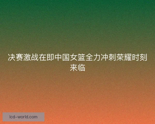决赛激战在即中国女篮全力冲刺荣耀时刻来临
