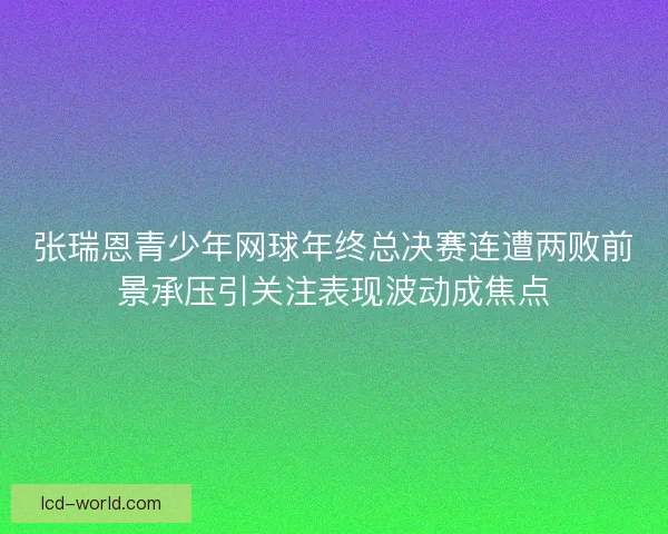 张瑞恩青少年网球年终总决赛连遭两败前景承压引关注表现波动成焦点