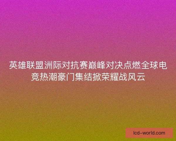英雄联盟洲际对抗赛巅峰对决点燃全球电竞热潮豪门集结掀荣耀战风云