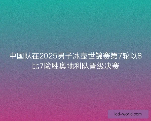 中国队在2025男子冰壶世锦赛第7轮以8比7险胜奥地利队晋级决赛