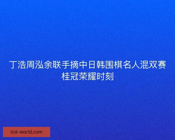丁浩周泓余联手摘中日韩围棋名人混双赛桂冠荣耀时刻