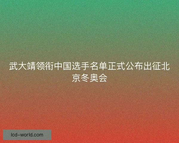 武大靖领衔中国选手名单正式公布出征北京冬奥会