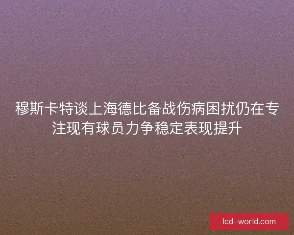 穆斯卡特谈上海德比备战伤病困扰仍在专注现有球员力争稳定表现提升